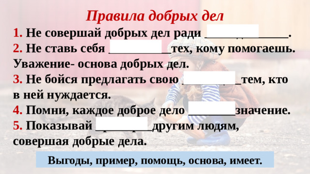Правила добрых дел 1. Не совершай добрых дел ради выгоды . 2. Не ставь себя выше тех, кому помогаешь. Уважение- основа добрых дел. 3. Не бойся предлагать свою помощь тем, кто в ней нуждается. 4. Помни, каждое доброе дело имеет значение. 5. Показывай пример другим людям, совершая добрые дела.  Выгоды, пример, помощь, основа, имеет.