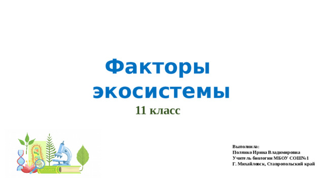 Факторы  экосистемы 11 класс Выполнила: Полянко Ирина Владимировна Учитель биологии МБОУ СОШ№1 Г. Михайловск, Ставропольский край