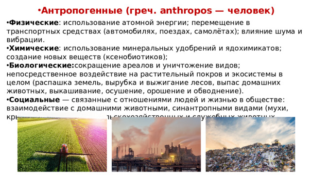 Антропогенные (греч. anthropos — человек) Физические : использование атомной энергии; перемещение в транспортных средствах (автомобилях, поездах, самолётах); влияние шума и вибрации. Химические : использование минеральных удобрений и ядохимикатов; создание новых веществ (ксенобиотиков); Биологические: сокращение ареалов и уничтожение видов; непосредственное воздействие на растительный покров и экосистемы в целом (распашка земель, вырубка и выжигание лесов, выпас домашних животных, выкашивание, осушение, орошение и обводнение). Социальные  — связанные с отношениями людей и жизнью в обществе: взаимодействие с домашними животными, синантропными видами (мухи, крысы); использование сельскохозяйственных и служебных животных.