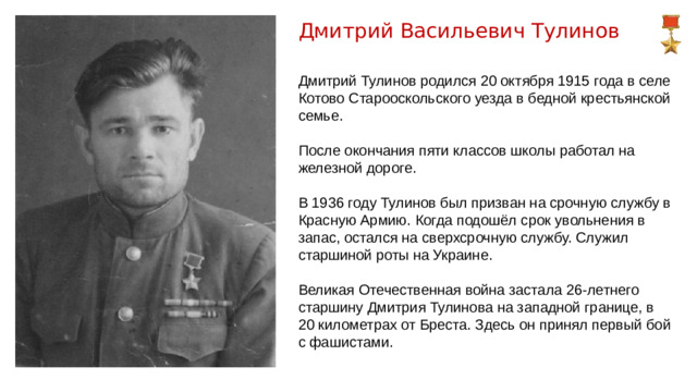 Дмитрий Васильевич Тулинов Дмитрий Тулинов родился 20 октября 1915 года в селе Котово Старооскольского уезда в бедной крестьянской семье. После окончания пяти классов школы работал на железной дороге. В 1936 году Тулинов был призван на срочную службу в Красную Армию. Когда подошёл срок увольнения в запас, остался на сверхсрочную службу. Служил старшиной роты на Украине. Великая Отечественная война застала 26-летнего старшину Дмитрия Тулинова на западной границе, в 20 километрах от Бреста. Здесь он принял первый бой с фашистами.