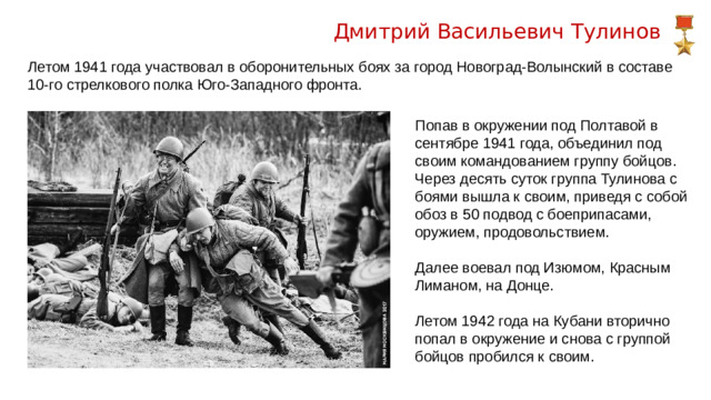 Дмитрий Васильевич Тулинов Летом 1941 года участвовал в оборонительных боях за город Новоград-Волынский в составе 10-го стрелкового полка Юго-Западного фронта. Попав в окружении под Полтавой в сентябре 1941 года, объединил под своим командованием группу бойцов. Через десять суток группа Тулинова с боями вышла к своим, приведя с собой обоз в 50 подвод с боеприпасами, оружием, продовольствием. Далее воевал под Изюмом, Красным Лиманом, на Донце. Летом 1942 года на Кубани вторично попал в окружение и снова с группой бойцов пробился к своим.