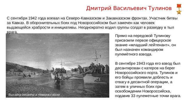 Дмитрий Васильевич Тулинов С сентября 1942 года воевал на Северо-Кавказском и Закавказском фронтах. Участник битвы за Кавказ. В оборонительных боях под Новороссийском был замечен как человек выдающейся храбрости и инициативы. Неоднократно водил группы солдат в разведку в тыл врага. Прямо на передовой Тулинову присвоили первое офицерское звание «младший лейтенант», он был назначен командиром пулемётного взвода. В сентябре 1943 года его взвод был десантирован с катеров на берег Новороссийского порта. Тулинов и его бойцы проявили доблесть и отвагу в десантной операции, а затем в уличных боях при освобождении Новороссийска, подавив 33 пулеметные точки врага. Высадка десанта в Новороссийске