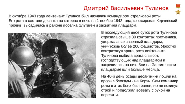 Дмитрий Васильевич Тулинов В октябре 1943 года лейтенант Тулинов был назначен командиром стрелковой роты. Его рота в составе десанта на катерах в ночь на 1 ноября 1943 года, форсировав Керченский пролив, высадилась в районе поселка Эльтиген и захватила плацдарм. В последующий двое суток рота Тулинова отразила свыше 30 контратак противника, удержала захваченный плацдарм, уничтожив более 200 фашистов. Яростно контратакуя врага, рота лейтенанта Тулинова выбила врага с высот, господствующих над плацдармом и закрепилась на них. Бои на Эльтигенском плацдарме шли больше месяца. На 40-й день осады десантники пошли на прорыв блокады - на Керчь. Сам командир роты в этих боях был ранен, но не покинул строй и продолжал воевать с рукой на перевязи.