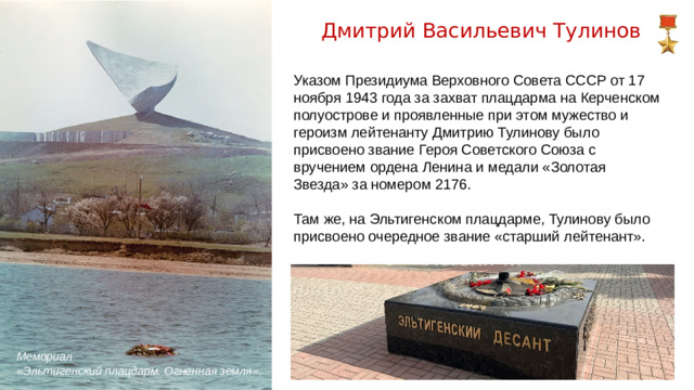 Дмитрий Васильевич Тулинов Указом Президиума Верховного Совета СССР от 17 ноября 1943 года за захват плацдарма на Керченском полуострове и проявленные при этом мужество и героизм лейтенанту Дмитрию Тулинову было присвоено звание Героя Советского Союза с вручением ордена Ленина и медали «Золотая Звезда» за номером 2176. Там же, на Эльтигенском плацдарме, Тулинову было присвоено очередное звание «старший лейтенант». Мемориал «Эльтигенский плацдарм. Огненная земля».