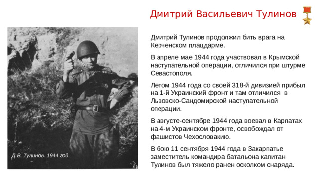 Дмитрий Васильевич Тулинов Дмитрий Тулинов продолжил бить врага на Керченском плацдарме. В апреле мае 1944 года участвовал в Крымской наступательной операции, отличился при штурме Севастополя. Летом 1944 года со своей 318-й дивизией прибыл на 1-й Украинский фронт и там отличился в Львовско-Сандомирской наступательной операции. В августе-сентябре 1944 года воевал в Карпатах на 4-м Украинском фронте, освобождал от фашистов Чехословакию. В бою 11 сентября 1944 года в Закарпатье заместитель командира батальона капитан Тулинов был тяжело ранен осколком снаряда. Д.В. Тулинов. 1944 год.