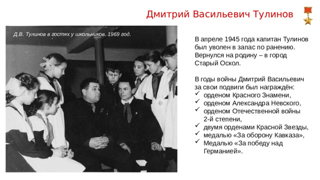 Дмитрий Васильевич Тулинов Д.В. Тулинов в гостях у школьников. 1969 год. В апреле 1945 года капитан Тулинов был уволен в запас по ранению. Вернулся на родину – в город Старый Оскол. В годы войны Дмитрий Васильевич за свои подвиги был награждён: орденом Красного Знамени, орденом Александра Невского, орденом Отечественной войны  2-й степени,