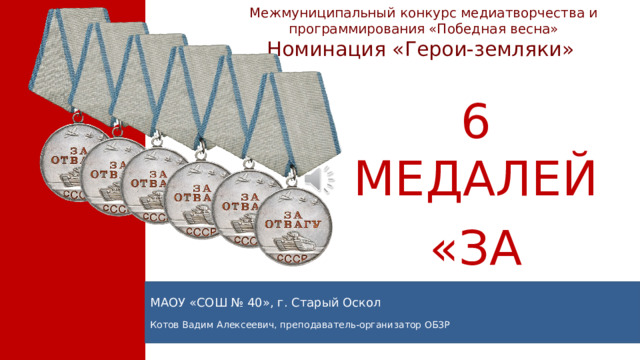 Межмуниципальный конкурс медиатворчества и программирования «Победная весна» Номинация «Герои-земляки» 6 МЕДАЛЕЙ «ЗА ОТВАГУ» МАОУ «СОШ № 40», г. Старый Оскол Котов Вадим Алексеевич, преподаватель-организатор ОБЗР
