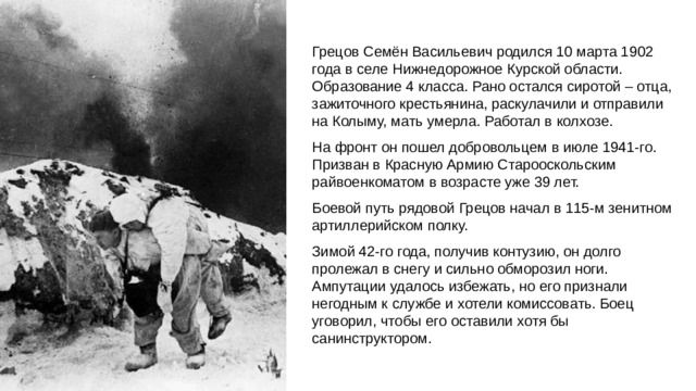 Грецов Семён Васильевич родился 10 марта 1902 года в селе Нижнедорожное Курской области. Образование 4 класса. Рано остался сиротой – отца, зажиточного крестьянина, раскулачили и отправили на Колыму, мать умерла. Работал в колхозе. На фронт он пошел добровольцем в июле 1941-го. Призван в Красную Армию Старооскольским райвоенкоматом в возрасте уже 39 лет. Боевой путь рядовой Грецов начал в 115-м зенитном артиллерийском полку. Зимой 42-го года, получив контузию, он долго пролежал в снегу и сильно обморозил ноги. Ампутации удалось избежать, но его признали негодным к службе и хотели комиссовать. Боец уговорил, чтобы его оставили хотя бы санинструктором.