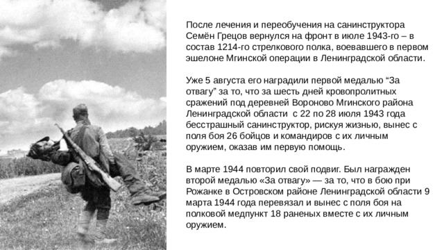 После лечения и переобучения на санинструктора Семён Грецов вернулся на фронт в июле 1943-го – в состав 1214-го стрелкового полка, воевавшего в первом эшелоне Мгинской операции в Ленинградской области. Уже 5 августа его наградили первой медалью “За отвагу” за то, что за шесть дней кровопролитных сражений под деревней Вороново Мгинского района Ленинградской области с 22 по 28 июля 1943 года бесстрашный санинструктор, рискуя жизнью, вынес с поля боя 26 бойцов и командиров с их личным оружием, оказав им первую помощь. В марте 1944 повторил свой подвиг. Был награжден второй медалью «За отвагу» — за то, что в бою при Рожанке в Островском районе Ленинградской области 9 марта 1944 года перевязал и вынес с поля боя на полковой медпункт 18 раненых вместе с их личным оружием.