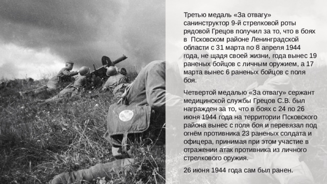 Третью медаль «За отвагу» санинструктор 9-й стрелковой роты рядовой Грецов получил за то, что в боях в Псковском районе Ленинградской области с 31 марта по 8 апреля 1944 года, не щадя своей жизни, года вынес 19 раненых бойцов с личным оружием, а 17 марта вынес 6 раненых бойцов с поля боя. Четвертой медалью «За отвагу» сержант медицинской службы Грецов С.В. был награжден за то, что в боях с 24 по 26 июня 1944 года на территории Псковского района вынес с поля боя и перевязал под огнём противника 23 раненых солдата и офицера, принимая при этом участие в отражении атак противника из личного стрелкового оружия. 26 июня 1944 года сам был ранен.