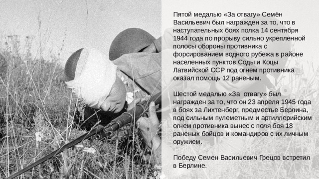 Пятой медалью «За отвагу» Семён Васильевич был награжден за то, что в наступательных боях полка 14 сентября 1944 года по прорыву сильно укрепленной полосы обороны противника с форсированием водного рубежа в районе населенных пунктов Соды и Коцы Латвийской ССР под огнем противника оказал помощь 12 раненым. Шестой медалью «За отвагу» был награжден за то, что он 23 апреля 1945 года в боях за Лихтенберг, предместье Берлина, под сильным пулеметным и артиллерийским огнем противника вынес с поля боя 18 раненых бойцов и командиров с их личным оружием. Победу Семен Васильевич Грецов встретил в Берлине.