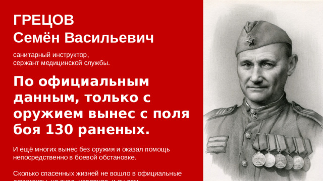 ГРЕЦОВ Семён Васильевич санитарный инструктор, сержант медицинской службы. По официальным данным, только с оружием вынес с поля боя 130 раненых. И ещё многих вынес без оружия и оказал помощь непосредственно в боевой обстановке. Сколько спасенных жизней не вошло в официальные документы, не знал, наверное, и он сам.