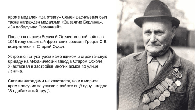 Кроме медалей «За отвагу» Семен Васильевич был также награжден медалями «За взятие Берлина», «За победу над Германией». После окончания Великой Отечественной войны в 1945 году отважный фронтовик сержант Грецов С.В. возвратился в Старый Оскол. Устроился штукатуром-каменщиком в строительную бригаду на Механический завод в Старом Осколе. Участвовал в застройке многих домов по улице Ленина. Своими наградами не хвастался, но и в мирное время получил за успехи в работе ещё одну - медаль 