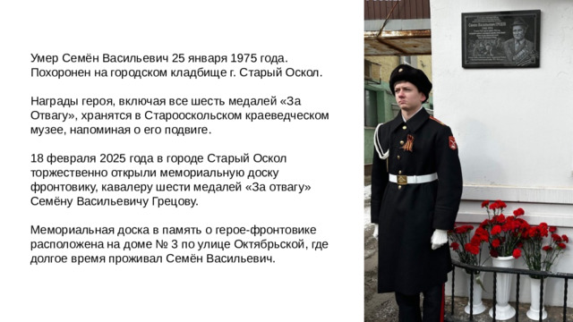 Умер Семён Васильевич 25 января 1975 года. Похоронен на городском кладбище г. Старый Оскол. Награды героя, включая все шесть медалей «За Отвагу», хранятся в Старооскольском краеведческом музее, напоминая о его подвиге. 18 февраля 2025 года в городе Старый Оскол торжественно открыли мемориальную доску фронтовику, кавалеру шести медалей «За отвагу» Семёну Васильевичу Грецову. Мемориальная доска в память о герое-фронтовике расположена на доме № 3 по улице Октябрьской, где долгое время проживал Семён Васильевич.