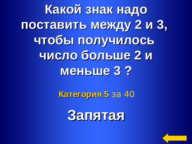 Какой знак надо поставить между 2 и 3, чтобы получилось число больше 2 и меньше 3 ? Запятая Категория 5  за 40 Welcome to Power Jeopardy   © Don Link, Indian Creek School, 2004 You can easily customize this template to create your own Jeopardy game. Simply follow the step-by-step instructions that appear on Slides 1-3. 2 2