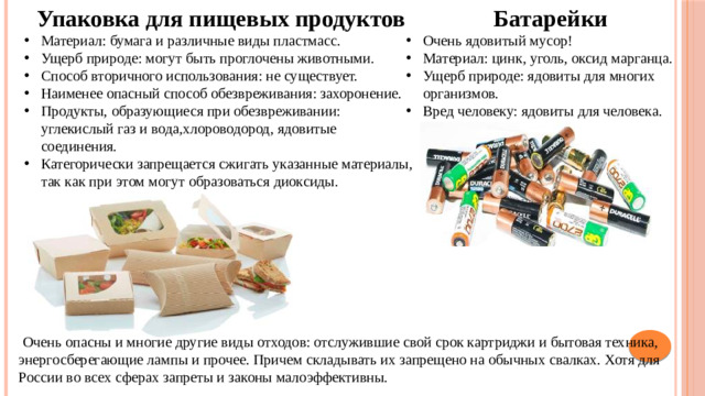 Упаковка для пищевых продуктов  Батарейки Материал: бумага и различные виды пластмасс. Ущерб природе: могут быть проглочены животными. Способ вторичного использования: не существует. Наименее опасный способ обезвреживания: захоронение. Продукты, образующиеся при обезвреживании: углекислый газ и вода,хлороводород, ядовитые соединения. Категорически запрещается сжигать указанные материалы, так как при этом могут образоваться диоксиды. Очень ядовитый мусор! Материал: цинк, уголь, оксид марганца. Ущерб природе: ядовиты для многих организмов. Вред человеку: ядовиты для человека.  Очень опасны и многие другие виды отходов: отслужившие свой срок картриджи и бытовая техника, энергосберегающие лампы и прочее. Причем складывать их запрещено на обычных свалках. Хотя для России во всех сферах запреты и законы малоэффективны.