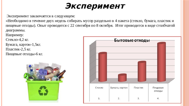 Эксперимент  Эксперимент заключается в следующем: «Необходимо в течение двух недель собирать мусор раздельно в 4 пакета (стекло, бумага, пластик и пищевые отходы). Опыт проводится с 22 сентября по 8 октября. Итог приводится в виде столбчатой диаграммы. Например: Стекло-4,2 кг. Бумага, картон-1,5кг. Пластик-2,5 кг. Пищевые отходы-6 кг.