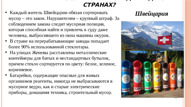 Как решают проблему отходов в других странах?  Каждый житель Швейцарии обязан сортировать мусор – это закон. Нарушителям – крупный штраф. За соблюдением закона следит мусорная полиция, которая способная найти и привлечь к суду даже человека, выбросившего из окна машины окурок.  В стране на перерабатывающие заводы попадает более 90% использованной стеклотары.  На улицах Женевы расставлены металлические контейнеры для битых и нестандартных бутылок, причем стекло сортируется по цвету: белое, зеленое, коричневое.  Батарейки, содержащие опасные для живых организмов реагенты, никогда не выбрасываются в мусорное ведро, как и старые электрические приборы, домашняя техника, строительный мусор. Швейцария