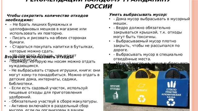 Рекомендации каждому гражданину России Уметь выбрасывать мусор: - Дома мусор выбрасывать в мусорный мешок. - Ведро должно обязательно закрываться крышкой, т.к. отходы могут быть токсичны. - Выбрасываемый мусор плотно закрыть, чтобы не рассыпался по дороге. - Выбрасывать мусор в специально отведённые места. - Мелкий мусор на улице выбрасывать только в урны.  Чтобы сократить количество отходов необходимо: – Не брать лишних бумажных и целлофановых мешков в магазине или использовать их повторно. - Писать и рисовать на обеих сторонах бумаги. - Стараться покупать напитки в бутылках, которые можно сдать. - Не покупать больше, чем может понадобиться. Вторично использовать отходы: