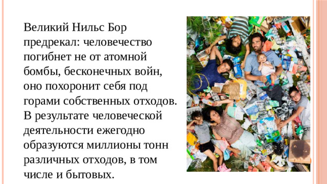 Великий Нильс Бор предрекал: человечество погибнет не от атомной бомбы, бесконечных войн, оно похоронит себя под горами собственных отходов. В результате человеческой деятельности ежегодно образуются миллионы тонн различных отходов, в том числе и бытовых.