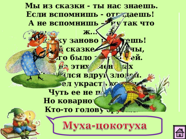Мы из сказки - ты нас знаешь. Если вспомнишь - отгадаешь! А не вспомнишь — ну так что ж... Сказку заново прочтешь! В этой сказке - именины, Много было там гостей.  А на этих именинах Появился вдруг злодей. Он хотел украсть хозяйку, Чуть ее не погубил. Но коварному злодею Кто-то голову срубил.