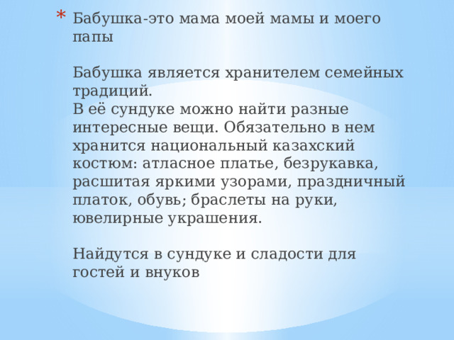 Бабушка-это мама моей мамы и моего папы   Бабушка является хранителем семейных традиций.  В её сундуке можно найти разные интересные вещи. Обязательно в нем хранится национальный казахский костюм: атласное платье, безрукавка, расшитая яркими узорами, праздничный платок, обувь; браслеты на руки, ювелирные украшения.   Найдутся в сундуке и сладости для гостей и внуков