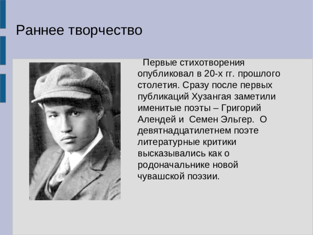 Раннее творчество  Первые стихотворения опубликовал в 20-х гг. прошлого столетия. Сразу после первых публикаций Хузангая заметили именитые поэты – Григорий Алендей и Семен Эльгер. О девятнадцатилетнем поэте литературные критики высказывались как о родоначальнике новой чувашской поэзии.