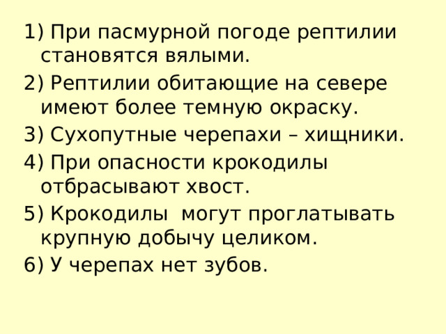 1) При пасмурной погоде рептилии становятся вялыми. 2) Рептилии обитающие на севере имеют более темную окраску. 3) Сухопутные черепахи – хищники. 4) При опасности крокодилы отбрасывают хвост. 5) Крокодилы могут проглатывать крупную добычу целиком. 6) У черепах нет зубов.