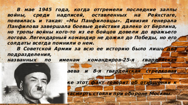 В мае 1945 года, когда отгремели последние залпы войны, среди надписей, оставленных на Рейхстаге, появилась и такая: «Мы Панфиловцы». Дивизия генерала Панфилова завершала боевые действия далеко от Берлина, но тропы войны кого-то из ее бойцов довели до вражьего логова. Легендарный командир не дожил до Победы, но его солдаты всегда помнили о нем.  В Советской Армии за всю ее историю было лишь два подразделения, названных по именам командиров-25-я гвардейская стрелковая дивизия имени Василия Чапаева и 8-я гвардейская стрелковая дивизия имени Ивана Панфилова. Уже этот факт говорит об отношении к личности генерала, чьи бойцы насмерть стояли при обороне Москвы.
