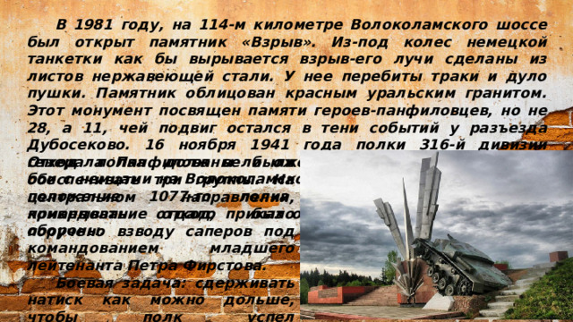 В 1981 году, на 114-м километре Волоколамского шоссе был открыт памятник «Взрыв». Из-под колес немецкой танкетки как бы вырывается взрыв-его лучи сделаны из листов нержавеющей стали. У нее перебиты траки и дуло пушки. Памятник облицован красным уральским гранитом. Этот монумент посвящен памяти героев-панфиловцев, но не 28, а 11, чей подвиг остался в тени событий у разъезда Дубосеково. 16 ноября 1941 года полки 316-й дивизии генерала Панфилова вели ожесточенные оборонительные бои с немцами на Волоколамском направлении, К 18 ноября положение 1077-го полка стало угрожающим, и командование отдало приказ отойти на следующий рубеж обороны. Отход полка должны были обеспечивать три группы. На центральном направлении, прикрывать отход, было поручено взводу саперов под командованием младшего лейтенанта Петра Фирстова.  Боевая задача: сдерживать натиск как можно дольше, чтобы полк успел подготовиться к обороне нового рубежа.