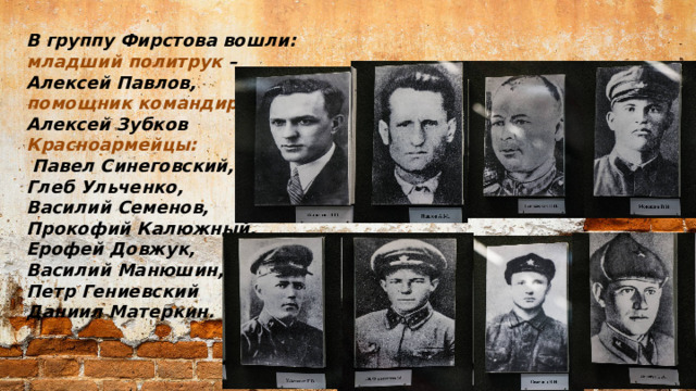 В группу Фирстова вошли: младший политрук – Алексей Павлов, помощник командира взвода  Алексей Зубков Красноармейцы:  Павел Синеговский, Глеб Ульченко, Василий Семенов, Прокофий Калюжный, Ерофей Довжук, Василий Манюшин, Петр Гениевский Даниил Матеркин.