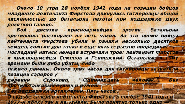 Около 10 утра 18 ноября 1941 года на позиции бойцов младшего лейтенанта Фирстова двинулись гитлеровцы общей численностью до батальона пехоты при поддержке двух десятков танков.  Бой десятка красноармейцев против батальона противника растянулся на пять часов. За это время бойцы лейтенанта Фирстова убили и ранили несколько десятков немцев, сожгли два танка и еще пять серьезно повредили. Последний натиск немцев встречали трое: лейтенант Фирстов и красноармейцы Семенов и Гениевский. Остальные к тому времени были либо убиты, либо тяжело ранены. Около трех часов дня гитлеровцы захватили позиции саперов у деревни Строково. Одиннадцать человек. Без противотанковых пушек и ружей. Без поддержки артиллерии. Пять часов… О судьбе саперов лейтенанта Фирстова в ноябре 1941 года в 1077-м полку так и не узнали. Было понятно только одно —  они выполнили поставленную боевую задачу, задержав противника…