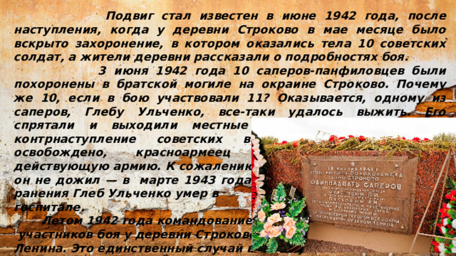 Подвиг стал известен в июне 1942 года, после наступления, когда у деревни Строково в мае месяце было вскрыто захоронение, в котором оказались тела 10 советских солдат, а жители деревни рассказали о подробностях боя.  3 июня 1942 года 10 саперов-панфиловцев были похоронены в братской могиле на окраине Строково. Почему же 10, если в бою участвовали 11? Оказывается, одному из саперов, Глебу Ульченко, все-таки удалось выжить. Его спрятали и выходили местные жители. Когда началось контрнаступление советских войск и Строково было освобождено, красноармеец Ульченко вернулся в действующую армию. К сожалению, до победы он не дожил — в марте 1943 года после очередного тяжелого ранения Глеб Ульченко умер в госпитале.  Летом 1942 года командование представило всех  участников боя у деревни Строково к ордену Ленина. Это единственный случай в Великую Отечественную войну, когда сразу целый взвод саперов был награжден высокой правительственной  наградой.