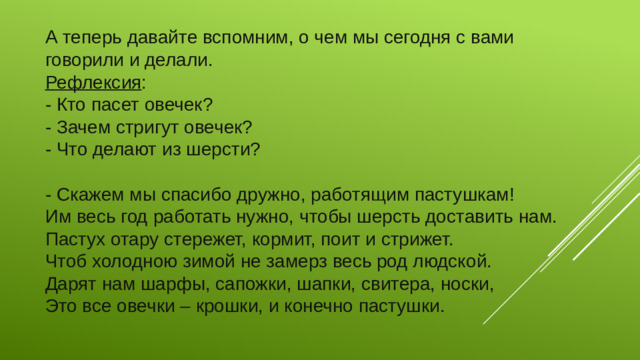 А теперь давайте вспомним, о чем мы сегодня с вами говорили и делали. Рефлексия : - Кто пасет овечек? - Зачем стригут овечек? - Что делают из шерсти? - Скажем мы спасибо дружно, работящим пастушкам! Им весь год работать нужно, чтобы шерсть доставить нам. Пастух отару стережет, кормит, поит и стрижет. Чтоб холодною зимой не замерз весь род людской. Дарят нам шарфы, сапожки, шапки, свитера, носки, Это все овечки – крошки, и конечно пастушки.