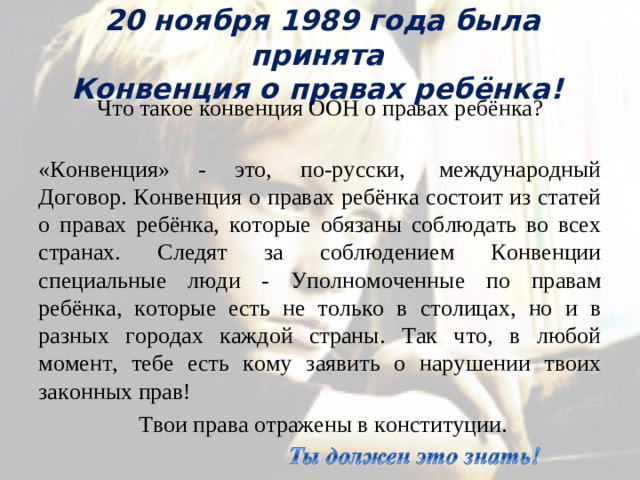 20 ноября 1989 года была принята  Конвенция о правах ребёнка! Что такое конвенция ООН о правах ребёнка?  «Конвенция» - это, по-русски,  международный Договор. Конвенция о правах ребёнка состоит из статей о правах ребёнка, которые обязаны соблюдать во всех странах. Следят за соблюдением Конвенции специальные люди - Уполномоченные по правам ребёнка, которые есть не только в столицах, но и в разных городах каждой страны. Так что, в любой момент, тебе есть кому заявить о нарушении твоих законных прав!  Твои права отражены в конституции.