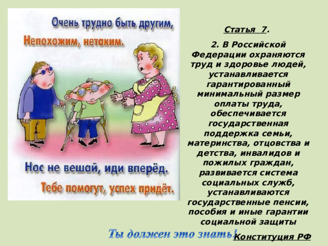Статья 7 . 2. В Российской Федерации охраняются труд и здоровье людей, устанавливается гарантированный минимальный размер оплаты труда, обеспечивается государственная поддержка семьи, материнства, отцовства и детства, инвалидов и пожилых граждан, развивается система социальных служб, устанавливаются государственные пенсии, пособия и иные гарантии социальной защиты Конституция РФ (Дети с ограниченными возможностями имеют право на особую заботу и образование, которые помогут им развиваться и вести полноценную и достойную жизнь. )