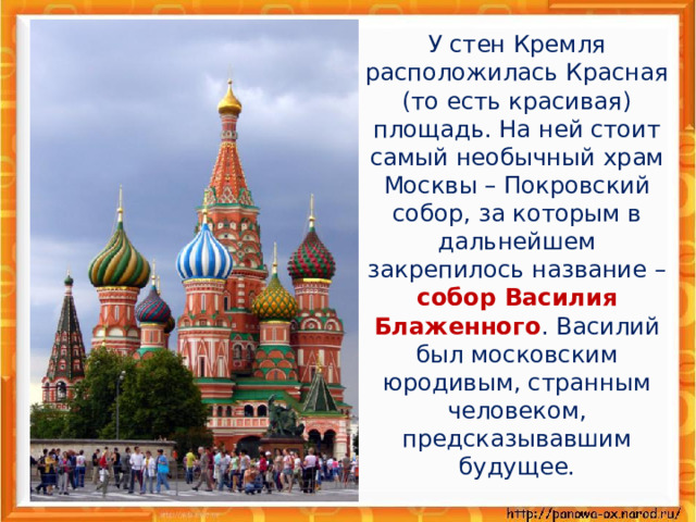 У стен Кремля расположилась Красная (то есть красивая) площадь. На ней стоит самый необычный храм Москвы – Покровский собор, за которым в дальнейшем закрепилось название – собор Василия Блаженного . Василий был московским юродивым, странным человеком, предсказывавшим будущее.