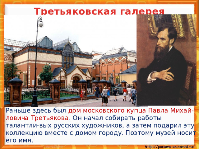 Третьяковская галерея    Раньше здесь был дом московского купца Павла Михай-ловича Третьякова . Он начал собирать работы талантли-вых русских художников, а затем подарил эту коллекцию вместе с домом городу. Поэтому музей носит его имя.