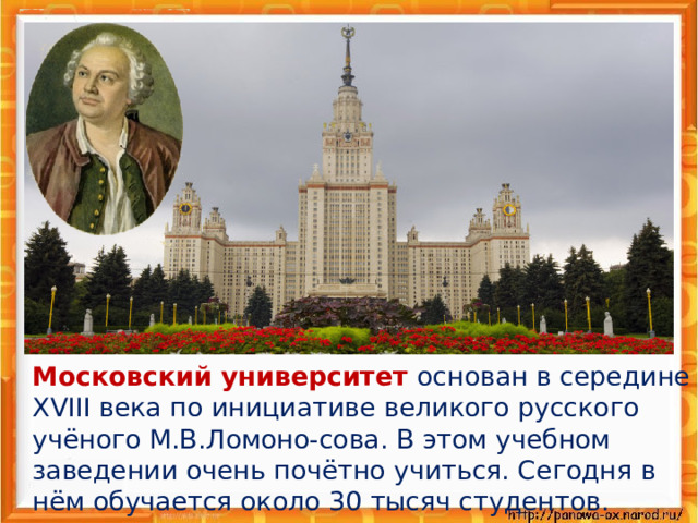 Московский университет основан в середине XVIII века по инициативе великого русского учёного М.В.Ломоно-сова. В этом учебном заведении очень почётно учиться. Сегодня в нём обучается около 30 тысяч студентов.