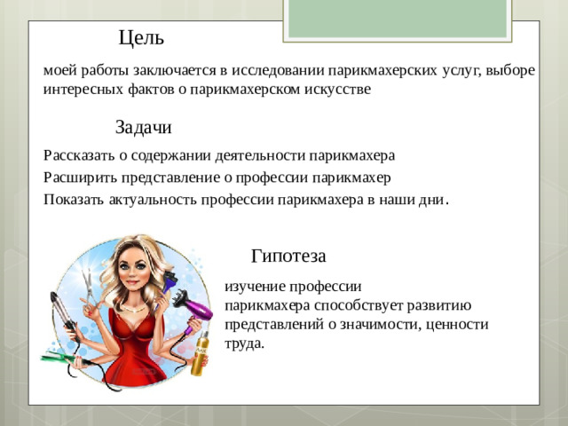 Цель  моей работы заключается в исследовании парикмахерских услуг, выборе интересных фактов о парикмахерском искусстве  Задачи  Рассказать о содержании деятельности парикмахера Расширить представление о профессии парикмахер Показать актуальность профессии парикмахера в наши дни . Гипотеза  изучение профессии парикмахера способствует развитию представлений о значимости, ценности труда.