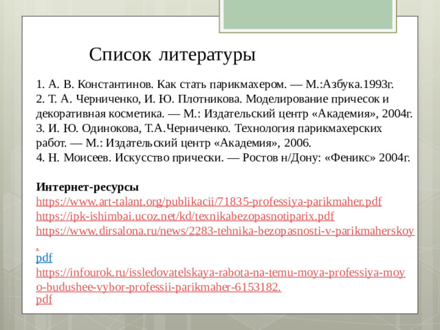 Список  литературы  1. А. В. Константинов. Как стать парикмахером. — М.:Азбука.1993г.  2. Т. А. Черниченко, И. Ю. Плотникова. Моделирование причесок и декоративная косметика. — М.: Издательский центр «Академия», 2004г.  3. И. Ю. Одинокова, Т.А.Черниченко. Технология парикмахерских работ. — М.: Издательский центр «Академия», 2006.  4. Н. Моисеев. Искусство прически. — Ростов н/Дону: «Феникс» 2004г.   Интернет-ресурсы https://www.art-talant.org/publikacii/71835-professiya-parikmaher. pdf https://ipk-ishimbai.ucoz.net/kd/texnikabezopasnotiparix.pdf https://www.dirsalona.ru/news/2283-tehnika-bezopasnosti-v-parikmaherskoy. pdf  https://infourok.ru/issledovatelskaya-rabota-na-temu-moya-professiya-moyo-budushee-vybor-professii-parikmaher-6153182. pd f