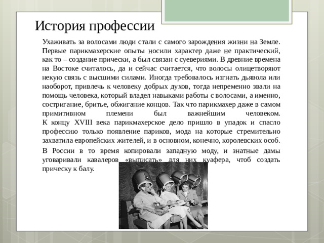 История профессии Ухаживать за волосами люди стали с самого зарождения жизни на Земле. Первые парикмахерские опыты носили характер даже не практический, как то – создание прически, а был связан с суевериями. В древние времена на Востоке считалось, да и сейчас считается, что волосы олицетворяют некую связь с высшими силами. Иногда требовалось изгнать дьявола или наоборот, привлечь к человеку добрых духов, тогда непременно звали на помощь человека, который владел навыками работы с волосами, а именно, состригание, бритье, обжигание концов. Так что парикмахер даже в самом примитивном племени был важнейшим человеком.  К концу XVIII века парикмахерское дело пришло в упадок и спасло профессию только появление париков, мода на которые стремительно захватила европейских жителей, и в основном, конечно, королевских особ. В России в то время копировали западную моду, и знатные дамы уговаривали кавалеров «выписать» для них куафера, чтоб создать прическу к балу.