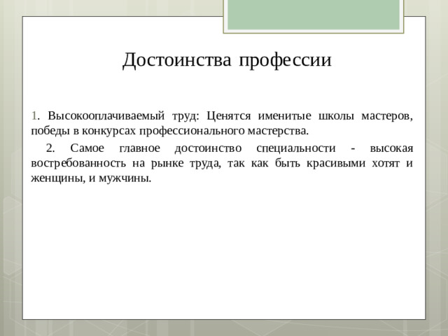 Достоинства  профессии   1 . Высокооплачиваемый труд: Ценятся именитые школы мастеров, победы в конкурсах профессионального мастерства.  2. Самое главное достоинство специальности - высокая востребованность на рынке труда, так как быть красивыми хотят и женщины, и мужчины.