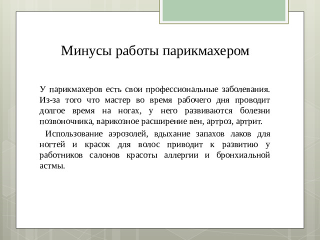 Минусы  работы  парикмахером У парикмахеров есть свои профессиональные заболевания. Из-за того что мастер во время рабочего дня проводит долгое время на ногах, у него развиваются болезни позвоночника, варикозное расширение вен, артроз, артрит.  Использование аэрозолей, вдыхание запахов лаков для ногтей и красок для волос приводит к развитию у работников салонов красоты аллергии и бронхиальной астмы.