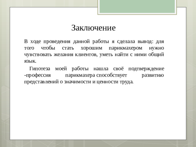 Заключение В ходе проведения данной работы я сделала вывод: для того чтобы стать хорошим парикмахером нужно чувствовать желания клиентов, уметь найти с ними общий язык.  Гипотеза моей работы нашла своё подтверждение -профессия парикмахера способствует развитию представлений о значимости и ценности труда.