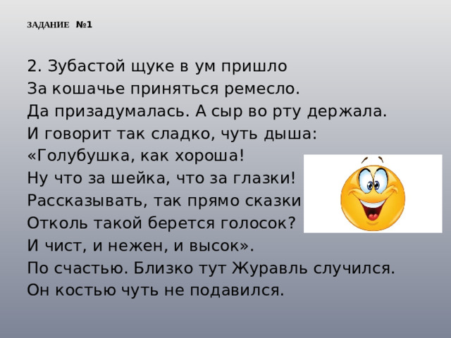 ЗАДАНИЕ №1 2. Зубастой щуке в ум пришло За кошачье приняться ремесло. Да призадумалась. А сыр во рту держала. И говорит так сладко, чуть дыша: «Голубушка, как хороша! Ну что за шейка, что за глазки! Рассказывать, так прямо сказки! Отколь такой берется голосок? И чист, и нежен, и высок». По счастью. Близко тут Журавль случился. Он костью чуть не подавился.