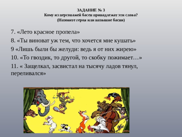 ЗАДАНИЕ № 3  Кому из персонажей басен принадлежат эти слова?  (Назовите героя или название басни) 7. «Лето красное пропела» 8. «Ты виноват уж тем, что хочется мне кушать» 9 «Лишь были бы желуди: ведь я от них жирею» 10. «То гвоздик, то другой, то скобку пожимает…» 11. « Защелкал, засвистал на тысячу ладов тянул, переливался»