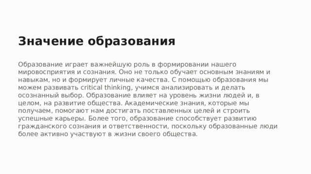Значение образования Образование играет важнейшую роль в формировании нашего мировосприятия и сознания. Оно не только обучает основным знаниям и навыкам, но и формирует личные качества. С помощью образования мы можем развивать critical thinking, учимся анализировать и делать осознанный выбор. Образование влияет на уровень жизни людей и, в целом, на развитие общества. Академические знания, которые мы получаем, помогают нам достигать поставленных целей и строить успешные карьеры. Более того, образование способствует развитию гражданского сознания и ответственности, поскольку образованные люди более активно участвуют в жизни своего общества.