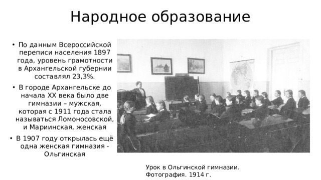 Народное образование По данным Всероссийской переписи населения 1897 года, уровень грамотности в Архангельской губернии составлял 23,3%. В городе Архангельске до начала XX века было две гимназии – мужская, которая с 1911 года стала называться Ломоносовской, и Мариинская, женская В 1907 году открылась ещё одна женская гимназия - Ольгинская Урок в Ольгинской гимназии. Фотография. 1914 г.