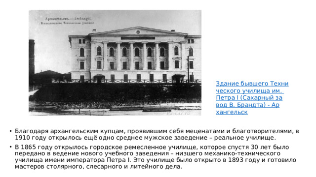 Благодаря архангельским купцам, проявившим себя меценатами и благотворителями, в 1910 году открылось ещё одно среднее мужское заведение – реальное училище. В 1865 году открылось городское ремесленное училище, которое спустя 30 лет было передано в ведение нового учебного заведения – низшего механико-технического училища имени императора Петра I. Это училище было открыто в 1893 году и готовило мастеров столярного, слесарного и литейного дела.